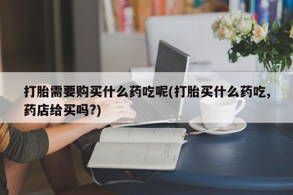私人诊所有打胎药吗打胎需要购买什么药吃呢(打胎买什么药吃,药店给买吗?)